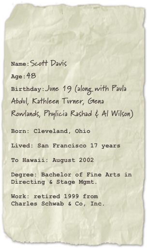 

Name:Scott Davis Age:48Birthday:June 19 (along with Paula Abdul, Kathleen Turner, Gena Rowlands, Phylicia Rashad & Al Wilson)

Born: Cleveland, Ohio

Lived: San Francisco 17 years

To Hawaii: August 2002

Degree: Bachelor of Fine Arts in
Directing & Stage Mgmt.

Work: retired 1999 from 
Charles Schwab & Co, Inc.
